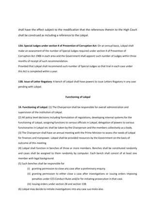 shall have the effect subject to the modification that the references therein to the High Court
shall be construed as including a reference to the Lokpal.


13A. Special Judges under section 4 of Prevention of Corruption Act: On an annual basis, Lokpal shall
make an assessment of the number of Special Judges required under section 4 of Prevention of
Corruption Act 1988 in each area and the Government shall appoint such number of Judges within three
months of receipt of such recommendation.
Provided that Lokpal shall recommend such number of Special Judges so that trial in each case under
this Act is completed within a year.


13B. Issue of Letter Rogatory: A bench of Lokpal shall have powers to issue Letters Rogatory in any case
pending with Lokpal.


                                            Functioning of Lokpal


14. Functioning of Lokpal: (1) The Chairperson shall be responsible for overall administration and
supervision of the institution of Lokpal.
(2) All policy level decisions including formulation of regulations, developing internal systems for the
functioning of Lokpal, assigning functions to various officials in Lokpal, delegation of powers to various
functionaries in Lokpal etc shall be taken by the Chairperson and the members collectively as a body.
(3) The Chairperson shall have an annual meeting with the Prime Minister to assess the needs of Lokpal
for finances and manpower. Lokpal shall be provided resources by the Government on the basis of
outcome of this meeting.
(4) Lokpal shall function in benches of three or more members. Benches shall be constituted randomly
and cases shall be assigned to them randomly by computer. Each bench shall consist of at least one
member with legal background.
(5) Such benches shall be responsible for
        (i) granting permission to close any case after a preliminary enquiry
        (ii) granting permission to either close a case after investigations or issuing orders imposing
            penalties under CCS Conduct Rules and/or for initiating prosecution in that case.
        (iii) Issuing orders under section 28 and section 13B.
(6) Lokpal may decide to initiate investigations into any case suo moto also.
 