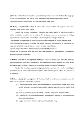 (7) The decision to initiate investigation or prosecution against any member of the Cabinet or any judge
of High Court or Supreme Court shall be taken in a meeting of all the existing members and the
Chairperson. Minutes and records of such meetings shall be made public.


15. Making a complaint to the Lokpal: (1) Subject to the provisions of this Act, any person may make a
complaint under this Act to the Lokpal.
        Provided that in case of a grievance, if the person aggrieved is dead or for any reason, unable to
act for himself, the complaint may be made or if it is already made may be continued by his legal
representatives or by any other person who is authorized by him in writing in this behalf.
(2) A complaint could be on a plain paper but should contain all such details as prescribed by Lokpal.
(3) On receipt of a complaint, the Lokpal shall decide whether it is an allegation or a grievance or a
request for whistleblower protection or a mixture of two or more of these.
(4) Every complaint shall have to be compulsorily disposed off by the Lokpal.
Provided that no complaint, other than those which are anonymous or pseudonymous, shall be closed
without hearing the complainant.


16. Matters which may be investigated by the Lokpal– Subject to the provisions of this Act, the Lokpal
may investigate any action which is taken by or with the general or specific approval of a public servant
where a complaint involving a grievance or an allegation is made in respect of such action.
        Provided that the Lokpal may also investigate such action suo moto or if it is referred to it by the
government, if such action can be or could have been in his recorded opinion, subject of a grievance or
an allegation.


17. Matters not subject to investigation:- (1) The Lokpal shall not conduct any investigation under this
Act in case of a grievance in respect of any action-
          (i) if the complainant has or had, any remedy by way of appeal, revision, review or any other
                 remedy before any other authority provided in any other law and he has not availed of the
                 same.
          (ii) Taken by a judicial or quasi-judicial body, unless the complainant alleges malafides
          (iii) If the substance of the entire grievance is pending before any court or quasi-judicial body
                 of competent jurisdiction.
          (iv) any grievance where there is inordinate and inexplicable delay.
 