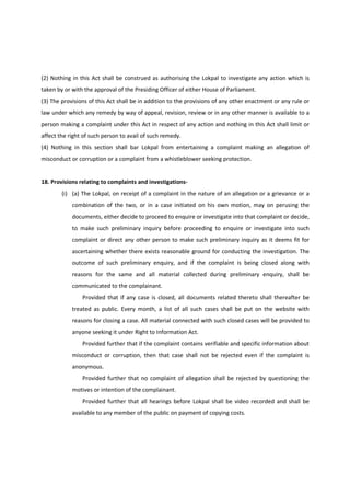 (2) Nothing in this Act shall be construed as authorising the Lokpal to investigate any action which is
taken by or with the approval of the Presiding Officer of either House of Parliament.
(3) The provisions of this Act shall be in addition to the provisions of any other enactment or any rule or
law under which any remedy by way of appeal, revision, review or in any other manner is available to a
person making a complaint under this Act in respect of any action and nothing in this Act shall limit or
affect the right of such person to avail of such remedy.
(4) Nothing in this section shall bar Lokpal from entertaining a complaint making an allegation of
misconduct or corruption or a complaint from a whistleblower seeking protection.


18. Provisions relating to complaints and investigations-
        (i) (a) The Lokpal, on receipt of a complaint in the nature of an allegation or a grievance or a
            combination of the two, or in a case initiated on his own motion, may on perusing the
            documents, either decide to proceed to enquire or investigate into that complaint or decide,
            to make such preliminary inquiry before proceeding to enquire or investigate into such
            complaint or direct any other person to make such preliminary inquiry as it deems fit for
            ascertaining whether there exists reasonable ground for conducting the investigation. The
            outcome of such preliminary enquiry, and if the complaint is being closed along with
            reasons for the same and all material collected during preliminary enquiry, shall be
            communicated to the complainant.
                Provided that if any case is closed, all documents related thereto shall thereafter be
            treated as public. Every month, a list of all such cases shall be put on the website with
            reasons for closing a case. All material connected with such closed cases will be provided to
            anyone seeking it under Right to Information Act.
                Provided further that if the complaint contains verifiable and specific information about
            misconduct or corruption, then that case shall not be rejected even if the complaint is
            anonymous.
                Provided further that no complaint of allegation shall be rejected by questioning the
            motives or intention of the complainant.
                Provided further that all hearings before Lokpal shall be video recorded and shall be
            available to any member of the public on payment of copying costs.
 