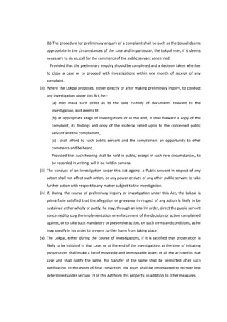 (b) The procedure for preliminary enquiry of a complaint shall be such as the Lokpal deems
    appropriate in the circumstances of the case and in particular, the Lokpal may, if it deems
    necessary to do so, call for the comments of the public servant concerned.
      Provided that the preliminary enquiry should be completed and a decision taken whether
    to close a case or to proceed with investigations within one month of receipt of any
    complaint.
(ii) Where the Lokpal proposes, either directly or after making preliminary inquiry, to conduct
    any investigation under this Act, he.-
       (a) may make such order as to the safe custody of documents relevant to the
       investigation, as it deems fit.
       (b) at appropriate stage of investigations or in the end, it shall forward a copy of the
       complaint, its findings and copy of the material relied upon to the concerned public
       servant and the complainant,
       (c) shall afford to such public servant and the complainant an opportunity to offer
       comments and be heard.
       Provided that such hearing shall be held in public, except in such rare circumstances, to
       be recorded in writing, will it be held in camera.
(iii) The conduct of an investigation under this Act against a Public servant in respect of any
    action shall not affect such action, or any power or duty of any other public servant to take
    further action with respect to any matter subject to the investigation.
(iv) If, during the course of preliminary inquiry or investigation under this Act, the Lokpal is
    prima facie satisfied that the allegation or grievance in respect of any action is likely to be
    sustained either wholly or partly, he may, through an interim order, direct the public servant
    concerned to stay the implementation or enforcement of the decision or action complained
    against, or to take such mandatory or preventive action, on such terms and conditions, as he
    may specify in his order to prevent further harm from taking place.
(v) The Lokpal, either during the course of investigations, if it is satisfied that prosecution is
    likely to be initiated in that case, or at the end of the investigations at the time of initiating
    prosecution, shall make a list of moveable and immoveable assets of all the accused in that
    case and shall notify the same. No transfer of the same shall be permitted after such
    notification. In the event of final conviction, the court shall be empowered to recover loss
    determined under section 19 of this Act from this property, in addition to other measures.
 