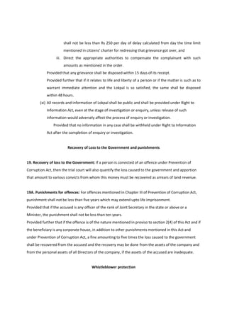 shall not be less than Rs 250 per day of delay calculated from day the time limit
                       mentioned in citizens’ charter for redressing that grievance got over, and
                  iii. Direct the appropriate authorities to compensate the complainant with such
                       amounts as mentioned in the order.
            Provided that any grievance shall be disposed within 15 days of its receipt.
            Provided further that if it relates to life and liberty of a person or if the matter is such as to
            warrant immediate attention and the Lokpal is so satisfied, the same shall be disposed
            within 48 hours.
        (xi) All records and information of Lokpal shall be public and shall be provided under Right to
            Information Act, even at the stage of investigation or enquiry, unless release of such
            information would adversely affect the process of enquiry or investigation.
                Provided that no information in any case shall be withheld under Right to Information
            Act after the completion of enquiry or investigation.


                         Recovery of Loss to the Government and punishments


19. Recovery of loss to the Government: If a person is convicted of an offence under Prevention of
Corruption Act, then the trial court will also quantify the loss caused to the government and apportion
that amount to various convicts from whom this money must be recovered as arrears of land revenue.


19A. Punishments for offences: For offences mentioned in Chapter III of Prevention of Corruption Act,
punishment shall not be less than five years which may extend upto life imprisonment.
Provided that if the accused is any officer of the rank of Joint Secretary in the state or above or a
Minister, the punishment shall not be less than ten years.
Provided further that if the offence is of the nature mentioned in proviso to section 2(4) of this Act and if
the beneficiary is any corporate house, in addition to other punishments mentioned in this Act and
under Prevention of Corruption Act, a fine amounting to five times the loss caused to the government
shall be recovered from the accused and the recovery may be done from the assets of the company and
from the personal assets of all Directors of the company, if the assets of the accused are inadequate.


                                         Whistleblower protection
 