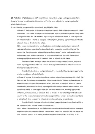 20. Protection of Whistleblower: (1) A whistleblower may write to Lokpal seeking protection from
threat of physical or professional victimization or if he has been subjected to such professional or
physical victimization.
(2) On receiving such a complaint, Lokpal shall take following steps:
        (a) Threat of professional victimization: Lokpal shall conduct appropriate enquiries and if it feels
        that there is a real threat to the person and the threat is on account of that person having made
        an allegation under this Act, then the Lokpal shall pass appropriate orders, as soon as possible
        but in not more than a month of receipt of such complaint, directing appropriate authorities to
        take such steps as directed by the Lokpal.
        (b) If a person complains that he has already been victimized professionally on account of
        making an allegation under this Act, Lokpal shall, after conducting enquiries, if he is of the
        opinion that the victimization is indeed because of that person’s having made an allegation
        under this Act, pass appropriate orders, as soon as possible but in not more than a month,
        directing appropriate authorities to take such steps as directed by the Lokpal.
                Provided that for clause (a) Lokpal may, but for clause (b) the Lokpal shall, also issue
        orders imposing penalties under CCS Conduct Rules against the officer or officials who issued
        threats or caused victimization.
                Provided further that no such penalties shall be imposed without giving an opportunity
        of being heard to the affected officials.
        (c) Threat of physical victimization: Lokpal shall conduct appropriate enquiries and if it feels that
        there is a real threat to the person and the threat is on account of that person having made an
        allegation under this Act or for having filed an RTI application to any public authority covered
        under this Act, then notwithstanding anything contained in any other law, the Lokpal shall pass
        appropriate orders, as soon as possible but in not more than a week, directing appropriate
        authorities, including police, to take such steps as directed by the Lokpal to provide adequate
        security to that person, to register criminal cases against those who are issuing threats and also
        to take all such steps necessary to mitigate circumstances leading to such threat.
                Provided that if the threat is imminent, Lokpal may decide to act immediately, within a
        few hours to prevent physical assault on that person.
        (d) If a person complains that he has already been physically assaulted on account of making an
        allegation under this Act and if Lokpal is satisfied after conducting enquiries that the person has
        been assaulted because of his having made an allegation under this Act or for filing an RTI
 