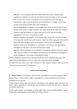 application in any of the public authorities covered under this Act, then notwithstanding
        anything else contained in any other law, the Lokpal shall pass such orders, as soon as possible
        but in not more than 24 hours, directing the concerned authorities to take such steps as
        directed by the Lokpal to provide adequate security to that person, to register criminal cases
        and also to ensure that no further harm visits on that person.
        (e) If the whistleblower has alleged an act punishable under Prevention of Corruption Act, then
        for cases under clause (c), Lokpal may and for cases under clause (d), the Lokpal shall, assign the
        allegations made by that person to a special team, put it on a fast track and complete
        investigations in that case in not more than a month.
        (f) If the whistleblower has alleged an act punishable under any law other than the Prevention
        of Corruption Act, then for cases under clause (c), Lokpal may and for cases under clause (d), the
        Lokpal shall, direct the agency which has the powers to enforce that law to assign the
        allegations made by the whistleblower to a special team, put it on a fast track and complete
        investigations in that case in such time as directed by the Lokpal.
        (g) Lokpal shall have the powers to issue directions to appropriate agencies in the cases covered
        under clause (f), monitor such investigations and if necessary, issue directions to that agency to
        do the investigations in the manner as directed by the Lokpal.
(3) If any complainant requests that his identity should be kept secret, Lokpal shall ensure the same.
Lokpal shall prescribe detailed procedures on how such complainants shall be dealt with.
(4) Lokpal shall Issue orders to the Public Authorities to make necessary changes in their policies and
practices to prevent recurrence of victimization.


                                      Grievance Redressal Systems


21. Citizens’ Charters: (1) Each public authority shall be responsible for ensuring the preparation and
implementation of Citizens Charter, within a reasonable time, and not exceeding one year from the
coming into force of this Act.
 (2) Every Citizens Charter shall enumerate the commitments of the respective public authority to the
citizens, officer responsible for meeting each such commitment and the time limit with in which the
commitment shall be met.

(3) Each public authority shall designate an official called Public Grievance Redressal Officer, whom a
complainant should approach for any violation of the Citizens Charter.
 