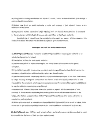 (4) Every public authority shall review and revise its Citizens Charter at least once every year through a
process of public consultation.

(5) Lokpal may direct any public authority to make such changes in their citizens’ charter as are
mentioned in that order.

(6) No grievance shall be accepted by Lokpal if 15 days have not elapsed after submission of complaint
by the complainant with the Public Grievance redressal Officer of that Public Authority.
       Provided that if Lokpal feels that considering the gravity or urgency of the grievance, it is
necessary to do so, the Lokpal may decide to accept such grievance earlier also.


                               Employees and staff and authorities in Lokpal


22. Chief Vigilance Officer: (1) There shall be a Chief Vigilance Officer in each public authority to be
selected and appointed by Lokpal.
(2) He shall not be from the same public authority.
(3) He shall be a person of impeccable integrity and ability to take proactive measures against
corruption.
(4) He shall be responsible for accepting complaints against any public authority and shall transfer the
complaints related to other public authorities within two days of receipt.
(5) He shall be responsible for carrying out all such responsibilities as assigned to him from time to time
by Lokpal including dealing with complaints in the manner as laid down by Lokpal from time to time.
Provided that the complaints which require investigations under Prevention of Corruption Act 1988 shall
be transferred to the Investigative wing of Lokpal.
Provided further that the complaints, other than grievances, against officers of the level of Joint
Secretary or above shall not be dealt by the Chief Vigilance Officer and shall be transferred to the
Lokpal, who shall set up a committee of Chief Vigilance Officers of three other public authorities to
enquire into such complaint.
(6) All the grievances shall be received and disposed by Chief Vigilance Officer on behalf of Lokpal, if the
citizen fails to get satisfactory redressal from Public Grievance Officer under section 21 of this Act.


23. Staff of Lokpal, etc.- (1) There shall be such officers and employees as may be prescribed to assist
the Lokpal in the discharge of their functions under this Act.
 