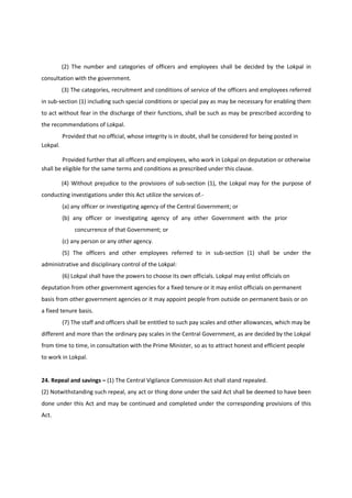 (2) The number and categories of officers and employees shall be decided by the Lokpal in
consultation with the government.
          (3) The categories, recruitment and conditions of service of the officers and employees referred
in sub-section (1) including such special conditions or special pay as may be necessary for enabling them
to act without fear in the discharge of their functions, shall be such as may be prescribed according to
the recommendations of Lokpal.
          Provided that no official, whose integrity is in doubt, shall be considered for being posted in
Lokpal.

         Provided further that all officers and employees, who work in Lokpal on deputation or otherwise
shall be eligible for the same terms and conditions as prescribed under this clause.

          (4) Without prejudice to the provisions of sub-section (1), the Lokpal may for the purpose of
conducting investigations under this Act utilize the services of.-
          (a) any officer or investigating agency of the Central Government; or
          (b) any officer or investigating agency of any other Government with the prior
               concurrence of that Government; or
          (c) any person or any other agency.
          (5) The officers and other employees referred to in sub-section (1) shall be under the
administrative and disciplinary control of the Lokpal:
          (6) Lokpal shall have the powers to choose its own officials. Lokpal may enlist officials on
deputation from other government agencies for a fixed tenure or it may enlist officials on permanent
basis from other government agencies or it may appoint people from outside on permanent basis or on
a fixed tenure basis.
          (7) The staff and officers shall be entitled to such pay scales and other allowances, which may be
different and more than the ordinary pay scales in the Central Government, as are decided by the Lokpal
from time to time, in consultation with the Prime Minister, so as to attract honest and efficient people
to work in Lokpal.


24. Repeal and savings – (1) The Central Vigilance Commission Act shall stand repealed.
(2) Notwithstanding such repeal, any act or thing done under the said Act shall be deemed to have been
done under this Act and may be continued and completed under the corresponding provisions of this
Act.
 