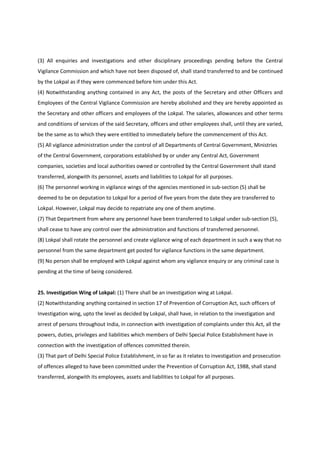 (3) All enquiries and investigations and other disciplinary proceedings pending before the Central
Vigilance Commission and which have not been disposed of, shall stand transferred to and be continued
by the Lokpal as if they were commenced before him under this Act.
(4) Notwithstanding anything contained in any Act, the posts of the Secretary and other Officers and
Employees of the Central Vigilance Commission are hereby abolished and they are hereby appointed as
the Secretary and other officers and employees of the Lokpal. The salaries, allowances and other terms
and conditions of services of the said Secretary, officers and other employees shall, until they are varied,
be the same as to which they were entitled to immediately before the commencement of this Act.
(5) All vigilance administration under the control of all Departments of Central Government, Ministries
of the Central Government, corporations established by or under any Central Act, Government
companies, societies and local authorities owned or controlled by the Central Government shall stand
transferred, alongwith its personnel, assets and liabilities to Lokpal for all purposes.
(6) The personnel working in vigilance wings of the agencies mentioned in sub-section (5) shall be
deemed to be on deputation to Lokpal for a period of five years from the date they are transferred to
Lokpal. However, Lokpal may decide to repatriate any one of them anytime.
(7) That Department from where any personnel have been transferred to Lokpal under sub-section (5),
shall cease to have any control over the administration and functions of transferred personnel.
(8) Lokpal shall rotate the personnel and create vigilance wing of each department in such a way that no
personnel from the same department get posted for vigilance functions in the same department.
(9) No person shall be employed with Lokpal against whom any vigilance enquiry or any criminal case is
pending at the time of being considered.


25. Investigation Wing of Lokpal: (1) There shall be an investigation wing at Lokpal.
(2) Notwithstanding anything contained in section 17 of Prevention of Corruption Act, such officers of
Investigation wing, upto the level as decided by Lokpal, shall have, in relation to the investigation and
arrest of persons throughout India, in connection with investigation of complaints under this Act, all the
powers, duties, privileges and liabilities which members of Delhi Special Police Establishment have in
connection with the investigation of offences committed therein.
(3) That part of Delhi Special Police Establishment, in so far as it relates to investigation and prosecution
of offences alleged to have been committed under the Prevention of Corruption Act, 1988, shall stand
transferred, alongwith its employees, assets and liabilities to Lokpal for all purposes.
 