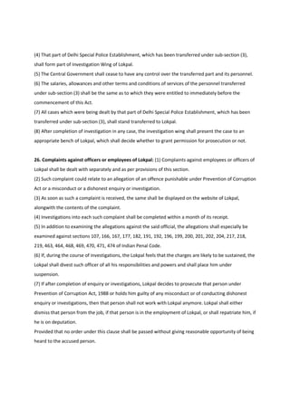 (4) That part of Delhi Special Police Establishment, which has been transferred under sub-section (3),
shall form part of Investigation Wing of Lokpal.
(5) The Central Government shall cease to have any control over the transferred part and its personnel.
(6) The salaries, allowances and other terms and conditions of services of the personnel transferred
under sub-section (3) shall be the same as to which they were entitled to immediately before the
commencement of this Act.
(7) All cases which were being dealt by that part of Delhi Special Police Establishment, which has been
transferred under sub-section (3), shall stand transferred to Lokpal.
(8) After completion of investigation in any case, the investigation wing shall present the case to an
appropriate bench of Lokpal, which shall decide whether to grant permission for prosecution or not.


26. Complaints against officers or employees of Lokpal: (1) Complaints against employees or officers of
Lokpal shall be dealt with separately and as per provisions of this section.
(2) Such complaint could relate to an allegation of an offence punishable under Prevention of Corruption
Act or a misconduct or a dishonest enquiry or investigation.
(3) As soon as such a complaint is received, the same shall be displayed on the website of Lokpal,
alongwith the contents of the complaint.
(4) Investigations into each such complaint shall be completed within a month of its receipt.
(5) In addition to examining the allegations against the said official, the allegations shall especially be
examined against sections 107, 166, 167, 177, 182, 191, 192, 196, 199, 200, 201, 202, 204, 217, 218,
219, 463, 464, 468, 469, 470, 471, 474 of Indian Penal Code.
(6) If, during the course of investigations, the Lokpal feels that the charges are likely to be sustained, the
Lokpal shall divest such officer of all his responsibilities and powers and shall place him under
suspension.
(7) If after completion of enquiry or investigations, Lokpal decides to prosecute that person under
Prevention of Corruption Act, 1988 or holds him guilty of any misconduct or of conducting dishonest
enquiry or investigations, then that person shall not work with Lokpal anymore. Lokpal shall either
dismiss that person from the job, if that person is in the employment of Lokpal, or shall repatriate him, if
he is on deputation.
Provided that no order under this clause shall be passed without giving reasonable opportunity of being
heard to the accused person.
 