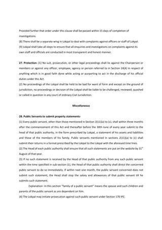 Provided further that order under this clause shall be passed within 15 days of completion of
investigations.
(8) There shall be a separate wing in Lokpal to deal with complaints against officers or staff of Lokpal.
(9) Lokpal shall take all steps to ensure that all enquiries and investigations on complaints against its
own staff and officials are conducted in most transparent and honest manner.


27. Protection- (1) No suit, prosecution, or other legal proceedings shall lie against the Chairperson or
members or against any officer, employee, agency or person referred to in Section 14(4) in respect of
anything which is in good faith done while acting or purporting to act in the discharge of his official
duties under this Act.
(2) No proceedings of the Lokpal shall be held to be bad for want of form and except on the ground of
jurisdiction, no proceedings or decision of the Lokpal shall be liable to be challenged, reviewed, quashed
or called in question in any court of ordinary Civil Jurisdiction.


                                                Miscellaneous


28. Public Servants to submit property statements-
(1) Every public servant, other than those mentioned in Section 2(11)(a) to (c), shall within three months
after the commencement of this Act and thereafter before the 30th June of every year submit to the
head of that public authority, in the form prescribed by Lokpal, a statement of his assets and liabilities
and those of the members of his family. Public servants mentioned in sections 2(11)(a) to (c) shall
submit their returns in a format prescribed by the Lokpal to the Lokpal with the aforesaid time lines.
(2) The Head of each public authority shall ensure that all such statements are put on the website by 31st
August of that year.
(3) If no such statement is received by the Head of that public authority from any such public servant
within the time specified in sub-section (1), the Head of that public authority shall direct the concerned
public servant to do so immediately. If within next one month, the public servant concerned does not
submit such statement, the Head shall stop the salary and allowances of that public servant till he
submits such statement.
        Explanation- In this section “family of a public servant” means the spouse and such children and
parents of the public servant as are dependent on him.
(4) The Lokpal may initiate prosecution against such public servant under Section 176 IPC.
 