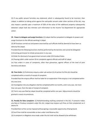 (5) If any public servant furnishes any statement, which is subsequently found to be incorrect, then
Lokpal, in addition to taking action against the said public servant under other sections of this Act, may
also impose a penalty upto a maximum of 50% of the value of the additional property subsequently
detected. Lokpal shall also intimate such information to the Income Tax Department for appropriate
action.


29. Power to delegate and assign functions: (1) Lokpal shall be competent to delegate its powers and
assign functions to the officials working in Lokpal.
(2) All functions carried out and powers exercised by such officials shall be deemed to have been so
done by the Lokpal.
Provided that the following functions shall be performed by the benches and cannot be delegated:
(i) Granting permission to initiate prosecution in any case.
(ii) Order for dismissal of any government servant under CCS Conduct Rules.
(iii) Passing orders under section 10 on complaints against officials and staff of Lokpal.
(iv) Pass orders in cases of complaints, other than grievances, against officers of the level of Joint
Secretary and above.


30. Time limits: (1) Preliminary enquiry under sub-section (1) of section 9 of this Act should be
completed within a month of receipt of complaint.
Provided that the enquiry officer shall be liable for an explanation if the enquiry is not completed within
this time limit.
(2) Investigation into any allegation shall be completed within six months, and in any case, not more
than one year, from the date of receipt of complaint.
(3) Trial in any case filed by Lokpal should be completed within one year. Adjournments should be
granted in rarest circumstances.


31. Penalty for false complaint- (1) Notwithstanding anything contained in this Act, if someone makes
any false or frivolous complaint under this Act, Lokpal may impose such fines on that complainant as it
deems fit.
Provided that no fine can be imposed without giving a reasonable opportunity of being heard.
(2) Such fines shall be recoverable as dues under Land Revenue Act.
(3) A complaint or allegation once made under this Act shall not be allowed to be withdrawn.
 