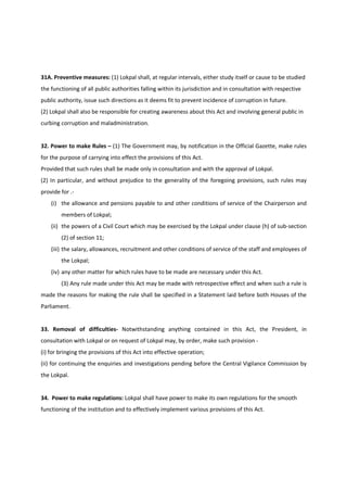 31A. Preventive measures: (1) Lokpal shall, at regular intervals, either study itself or cause to be studied
the functioning of all public authorities falling within its jurisdiction and in consultation with respective
public authority, issue such directions as it deems fit to prevent incidence of corruption in future.
(2) Lokpal shall also be responsible for creating awareness about this Act and involving general public in
curbing corruption and maladministration.


32. Power to make Rules – (1) The Government may, by notification in the Official Gazette, make rules
for the purpose of carrying into effect the provisions of this Act.
Provided that such rules shall be made only in consultation and with the approval of Lokpal.
(2) In particular, and without prejudice to the generality of the foregoing provisions, such rules may
provide for .-
    (i) the allowance and pensions payable to and other conditions of service of the Chairperson and
        members of Lokpal;
    (ii) the powers of a Civil Court which may be exercised by the Lokpal under clause (h) of sub-section
        (2) of section 11;
    (iii) the salary, allowances, recruitment and other conditions of service of the staff and employees of
        the Lokpal;
    (iv) any other matter for which rules have to be made are necessary under this Act.
        (3) Any rule made under this Act may be made with retrospective effect and when such a rule is
made the reasons for making the rule shall be specified in a Statement laid before both Houses of the
Parliament.


33. Removal of difficulties- Notwithstanding anything contained in this Act, the President, in
consultation with Lokpal or on request of Lokpal may, by order, make such provision -
(i) for bringing the provisions of this Act into effective operation;
(ii) for continuing the enquiries and investigations pending before the Central Vigilance Commission by
the Lokpal.


34. Power to make regulations: Lokpal shall have power to make its own regulations for the smooth
functioning of the institution and to effectively implement various provisions of this Act.
 