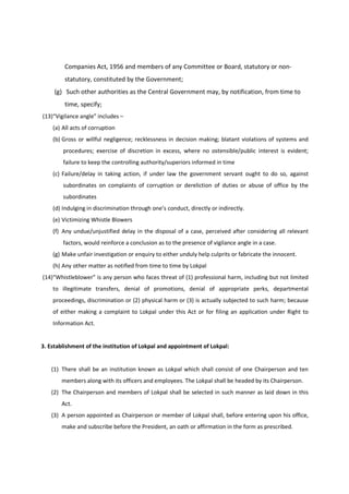 Companies Act, 1956 and members of any Committee or Board, statutory or non-
         statutory, constituted by the Government;
     (g) Such other authorities as the Central Government may, by notification, from time to
         time, specify;
(13)“Vigilance angle” includes –
    (a) All acts of corruption
    (b) Gross or willful negligence; recklessness in decision making; blatant violations of systems and
        procedures; exercise of discretion in excess, where no ostensible/public interest is evident;
        failure to keep the controlling authority/superiors informed in time
    (c) Failure/delay in taking action, if under law the government servant ought to do so, against
        subordinates on complaints of corruption or dereliction of duties or abuse of office by the
        subordinates
    (d) Indulging in discrimination through one’s conduct, directly or indirectly.
    (e) Victimizing Whistle Blowers
    (f) Any undue/unjustified delay in the disposal of a case, perceived after considering all relevant
        factors, would reinforce a conclusion as to the presence of vigilance angle in a case.
    (g) Make unfair investigation or enquiry to either unduly help culprits or fabricate the innocent.
    (h) Any other matter as notified from time to time by Lokpal
(14)“Whistleblower” is any person who faces threat of (1) professional harm, including but not limited
    to illegitimate transfers, denial of promotions, denial of appropriate perks, departmental
    proceedings, discrimination or (2) physical harm or (3) is actually subjected to such harm; because
    of either making a complaint to Lokpal under this Act or for filing an application under Right to
    Information Act.


3. Establishment of the institution of Lokpal and appointment of Lokpal:


   (1) There shall be an institution known as Lokpal which shall consist of one Chairperson and ten
       members along with its officers and employees. The Lokpal shall be headed by its Chairperson.
   (2) The Chairperson and members of Lokpal shall be selected in such manner as laid down in this
       Act.
   (3) A person appointed as Chairperson or member of Lokpal shall, before entering upon his office,
       make and subscribe before the President, an oath or affirmation in the form as prescribed.
 