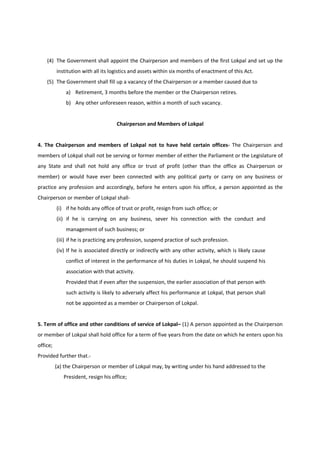 (4) The Government shall appoint the Chairperson and members of the first Lokpal and set up the
          institution with all its logistics and assets within six months of enactment of this Act.
    (5) The Government shall fill up a vacancy of the Chairperson or a member caused due to
              a) Retirement, 3 months before the member or the Chairperson retires.
              b) Any other unforeseen reason, within a month of such vacancy.


                                     Chairperson and Members of Lokpal


4. The Chairperson and members of Lokpal not to have held certain offices- The Chairperson and
members of Lokpal shall not be serving or former member of either the Parliament or the Legislature of
any State and shall not hold any office or trust of profit (other than the office as Chairperson or
member) or would have ever been connected with any political party or carry on any business or
practice any profession and accordingly, before he enters upon his office, a person appointed as the
Chairperson or member of Lokpal shall-
          (i) if he holds any office of trust or profit, resign from such office; or
          (ii) if he is carrying on any business, sever his connection with the conduct and
              management of such business; or
          (iii) if he is practicing any profession, suspend practice of such profession.
          (iv) If he is associated directly or indirectly with any other activity, which is likely cause
              conflict of interest in the performance of his duties in Lokpal, he should suspend his
              association with that activity.
              Provided that if even after the suspension, the earlier association of that person with
              such activity is likely to adversely affect his performance at Lokpal, that person shall
              not be appointed as a member or Chairperson of Lokpal.


5. Term of office and other conditions of service of Lokpal– (1) A person appointed as the Chairperson
or member of Lokpal shall hold office for a term of five years from the date on which he enters upon his
office;
Provided further that.-
          (a) the Chairperson or member of Lokpal may, by writing under his hand addressed to the
             President, resign his office;
 