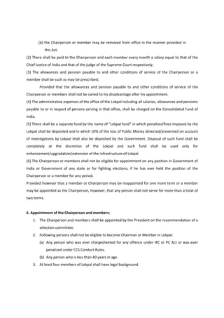(b) the Chairperson or member may be removed from office in the manner provided in
             this Act.
(2) There shall be paid to the Chairperson and each member every month a salary equal to that of the
Chief Justice of India and that of the judge of the Supreme Court respectively;
(3) The allowances and pension payable to and other conditions of service of the Chairperson or a
member shall be such as may be prescribed;
         Provided that the allowances and pension payable to and other conditions of service of the
Chairperson or members shall not be varied to his disadvantage after his appointment.
(4) The administrative expenses of the office of the Lokpal including all salaries, allowances and pensions
payable to or in respect of persons serving in that office, shall be charged on the Consolidated Fund of
India.
(5) There shall be a separate fund by the name of “Lokpal fund” in which penalties/fines imposed by the
Lokpal shall be deposited and in which 10% of the loss of Public Money detected/prevented on account
of investigations by Lokpal shall also be deposited by the Government. Disposal of such fund shall be
completely     at   the discretion of    the Lokpal and        such   fund   shall be    used only      for
enhancement/upgradation/extension of the infrastructure of Lokpal.
(6) The Chairperson or members shall not be eligible for appointment on any position in Government of
India or Government of any state or for fighting elections, if he has ever held the position of the
Chairperson or a member for any period.
Provided however that a member or Chairperson may be reappointed for one more term or a member
may be appointed as the Chairperson, however, that any person shall not serve for more than a total of
two terms.


6. Appointment of the Chairperson and members:
    1. The Chairperson and members shall be appointed by the President on the recommendation of a
         selection committee.
    2. Following persons shall not be eligible to become Chairman or Member in Lokpal:
         (a) Any person who was ever chargesheeted for any offence under IPC or PC Act or was ever
              penalized under CCS Conduct Rules.
         (b) Any person who is less than 40 years in age.
    3. At least four members of Lokpal shall have legal background.
 