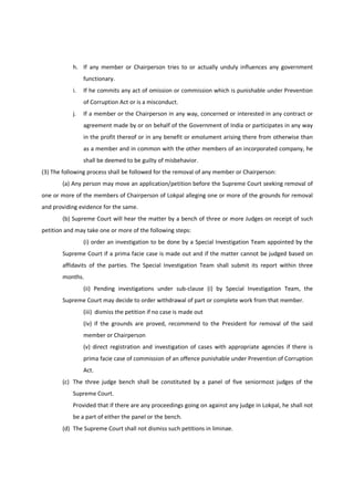 h. If any member or Chairperson tries to or actually unduly influences any government
                functionary.
           i.   If he commits any act of omission or commission which is punishable under Prevention
                of Corruption Act or is a misconduct.
           j.   If a member or the Chairperson in any way, concerned or interested in any contract or
                agreement made by or on behalf of the Government of India or participates in any way
                in the profit thereof or in any benefit or emolument arising there from otherwise than
                as a member and in common with the other members of an incorporated company, he
                shall be deemed to be guilty of misbehavior.
(3) The following process shall be followed for the removal of any member or Chairperson:
       (a) Any person may move an application/petition before the Supreme Court seeking removal of
one or more of the members of Chairperson of Lokpal alleging one or more of the grounds for removal
and providing evidence for the same.
       (b) Supreme Court will hear the matter by a bench of three or more Judges on receipt of such
petition and may take one or more of the following steps:
                (i) order an investigation to be done by a Special Investigation Team appointed by the
       Supreme Court if a prima facie case is made out and if the matter cannot be judged based on
       affidavits of the parties. The Special Investigation Team shall submit its report within three
       months.
                (ii) Pending investigations under sub-clause (i) by Special Investigation Team, the
       Supreme Court may decide to order withdrawal of part or complete work from that member.
                (iii) dismiss the petition if no case is made out
                (iv) if the grounds are proved, recommend to the President for removal of the said
                member or Chairperson
                (v) direct registration and investigation of cases with appropriate agencies if there is
                prima facie case of commission of an offence punishable under Prevention of Corruption
                Act.
       (c) The three judge bench shall be constituted by a panel of five seniormost judges of the
           Supreme Court.
           Provided that if there are any proceedings going on against any judge in Lokpal, he shall not
           be a part of either the panel or the bench.
       (d) The Supreme Court shall not dismiss such petitions in liminae.
 