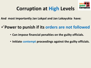 Corruption at  High  Levels And  most importantly Jan Lokpal and Jan Lokayukta  have:  Power to punish if its  orders are not followed Can impose financial penalties on the guilty officials. Initiate  contempt  proceedings against the guilty officials. 