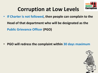 Corruption at Low Levels   If Charter is not followed , then people can complain to the Head of that department who will be designated as the  Public Grievance Officer  (PGO) PGO will redress the complaint within  30 days maximum  