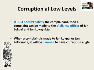 Corruption at Low Levels If PGO doesn’t satisfy  the complainant, then a complaint can be made to the  Vigilance officer  of Jan Lokpal and Jan Lokayukta. When a complaint is made to Jan Lokpal or Jan Lokayukta, it will be  deemed  to have corruption angle.  