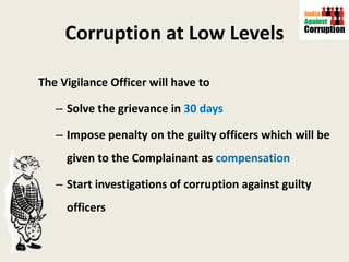 Corruption at Low Levels The Vigilance Officer will have to  Solve the grievance in  30 days Impose penalty on the guilty officers which will be given to the Complainant as  compensation   Start investigations of corruption against guilty officers  