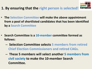 1. By ensuring that the  right person is selected! The  Selection Committee  will make the above appointment from a pool of shortlisted candidates that has been identified by a  Search Committee Search Committee is a  10-member  committee formed as follows: Selection Committee selects  5 members from retired Chief Election Commissioners and retired CAGs.  These 5 members will select another  5 members from civil society  to make the 10-member Search Committee. 