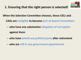 1. Ensuring that the right person is selected! When the Selection Committee chooses, those CECs and CAGs are   ineligible  to become  part of Search Committee:   who have any substantive  allegation of corruption  against them who have  joined any political party  after retirement who are  still in any government appointment  