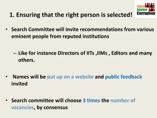 1. Ensuring that the right person is selected! Search Committee will invite recommendations from various eminent people from reputed institutions Like for instance Directors of IITs ,IIMs , Editors and many others. Names will be  put up on a website  and  public feedback  invited Search committee will choose  3 times  the  number of vacancies , by consensus  