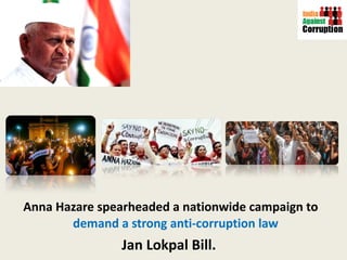 Anna Hazare spearheaded a nationwide campaign to  demand a strong anti-corruption law  Jan Lokpal Bill.  