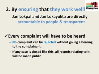 2. By  ensuring  that  they work   well! Jan Lokpal and Jan Lokayukta are directly  accountable to people & transparent  Every complaint will have to be heard  No  complaint can be  rejected  without giving a hearing to the complainant.  If any case is closed like this, all records relating to it will be made public 