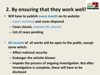 2. By ensuring that they work well! Will have to publish  every month  on its website:  Cases received  and cases disposed Cases closed,  reasons for closure List of cases pending All records  of  all works will be open to the public, except some which:  Affect national security  Endanger the whistle blower Impede the process of ongoing investigation. But after investigation is complete, these will have to be disclosed 