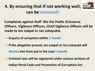 4. By ensuring that if not working well, can be  removed! Complaints against Staff  like the Public Grievance Officers, Vigilance Officers, Chief Vigilance Officers will be made to Jan Lokpal or Jan Lokayukta Enquiry of complaint within  1 month If the allegation proved, Jan Lokpal or Jan Lokayukt will  dismiss  him from job in the next  1 month Criminal case will be registered under various sections of Indian Penal Code and Prevention of Corruption Act 