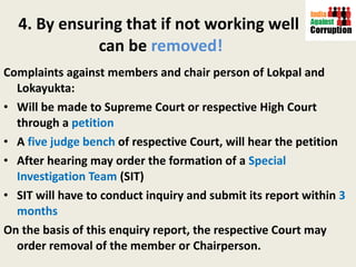 4. By ensuring that if not working well  can be  removed! Complaints against members and chair person of Lokpal and Lokayukta: Will be made to Supreme Court or respective High Court through a  petition A  five judge bench  of respective Court, will hear the petition After hearing may order the formation of a  Special Investigation Team  (SIT) SIT will have to conduct inquiry and submit its report within  3 months On the basis of this enquiry report, the respective Court may order removal of the member or Chairperson.  