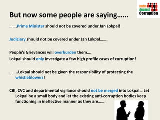 But now some people are saying…… …… . Prime Minister  should not be covered under Jan Lokpal! Judiciary  should not be covered under Jan Lokpal……. People’s Grievances will  overburden  them…. Lokpal should  only  investigate a few high profile cases of corruption! …… ..Lokpal should not be given the responsibility of protecting the  whistleblowers ! CBI, CVC and departmental vigilance should  not be merged  into Lokpal… Let Lokpal be a small body and let the existing anti-corruption bodies keep functioning in ineffective manner as they are…… 