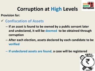 Corruption at  High  Levels Provision for: Confiscation of Assets If an asset is found to be owned by a public servant later and undeclared, it will be  deemed  to be obtained through corruption After each election, assets declared by each candidate to be  verified  If undeclared assets are found ,  a case will be registered 
