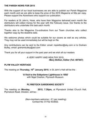 10
THE PARISH NEWS FOR 2015
With the support of our local businesses we are able to publish our Parish Magazine
each month and we are able to keep the price of the 2015 Magazine at 50p per copy.
Please support the Advertisers who support our publication.
For readers at St John’s, Hooe, who have their Magazine delivered each month the
distributors will collect money for the year with the February issue. Our thanks to the
distributors who undertake this task each month.
Thanks also to the Magazine Co-ordinators from our Team churches who collect
together copy by the deadline date.
We welcome photos which could be suitable for our covers as well as any articles.
They may not be used immediately but will be kept on file.
Any contributions can be sent to the Editor: email: mpskilton@sky.com or to Graham
Bulley, email: grahambulley@aol.com
Thank you for all your support in the past year and we wish all our readers
A VERY HAPPY AND HEALTHY 2015.
-Mary Skilton, Editor (Tel: 407447)
PLYM VALLEY HERITAGE
The meeting on Thursday, 15th
January 2015, in St John’s Hall will be the :
‘A Visit to the Eddystone Lighthouse in 1892’
with Nigel Overton, Plymouth Museum.
PLYMSTOCK GARDENING SOCIETY
The meeting on Monday, 2015, 7.30pm, at Plymstock United Church Hall,
Plymstock Road, Oreston, will be:-
(Non-members welcome ~ £1 per meeting)
Contact No: 01752 403652.
 