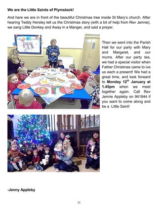 11
We are the Little Saints of Plymstock!
And here we are in front of the beautiful Christmas tree inside St Mary’s church. After
hearing Teddy Horsley tell us the Christmas story (with a bit of help from Rev Jennie),
we sang Little Donkey and Away in a Manger, and said a prayer.
Then we went into the Parish
Hall for our party with Mary
and Margaret, and our
mums. After our party tea,
we had a special visitor when
Father Christmas came to ive
us each a present! We had a
great time, and look forward
to Monday 12th
January at
1.45pm when we meet
together again. Call Rev
Jennie Appleby on 941844 if
you want to come along and
be a Little Saint!
-Jenny Appleby
 