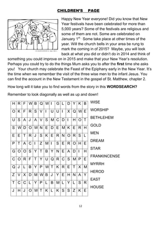 12
CHILDREN’S PAGE
Happy New Year everyone! Did you know that New
Year festivals have been celebrated for more than
5,000 years? Some of the festivals are religious and
some of them are not. Some are celebrated on
January 1st .
Some take place at other times of the
year. Will the church bells in your area be rung to
mark the coming in of 2015? Maybe, you will look
back at what you did or didn’t do in 2014 and think of
something you could improve on in 2015 and make that your New Year’s resolution.
Perhaps you could try to do the things Mum asks you to after the first time she asks
you! Your church may celebrate the Feast of the Epiphany early in the New Year. It’s
the time when we remember the visit of the three wise men to the infant Jesus. You
can find the account in the New Testament in the gospel of St. Matthew, chapter 2.
How long will it take you to find words from the story in this WORDSEARCH?
Remember to look diagonally as well as up and down!
WISE
WORSHIP
BETHLEHEM
GOLD
MEN
DREAM
STAR
FRANKINCENSE
MYRRH
HEROD
EAST
HOUSE
H R F W B Q W I G L D Y K B
O K F R S V I U U I X Q W E
U S A J A V S M C D I H O T
S W D O W N E D E M K E R H
E E T R J S K E R N O R S L
P T A C I Z M I S E R O H E
G O O S Y T B Y N E A D I H
C O R F T Y U Q R C S M P E
Q J L B Y P W T K R E T X M
Z V X D M W B J Y E H N A Y
T C C L Y P L B M L Y L S R
J H J O W T K L K S S Z K E
 