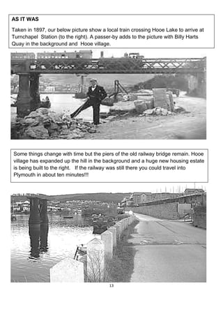 13
AS IT WAS
Taken in 1897, our below picture show a local train crossing Hooe Lake to arrive at
Turnchapel Station (to the right). A passer-by adds to the picture with Billy Harts
Quay in the background and Hooe village.
Some things change with time but the piers of the old railway bridge remain. Hooe
village has expanded up the hill in the background and a huge new housing estate
is being built to the right. If the railway was still there you could travel into
Plymouth in about ten minutes!!!
 