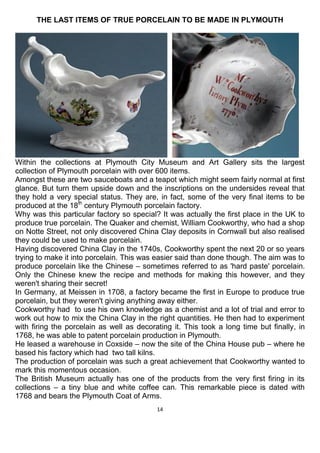 14
THE LAST ITEMS OF TRUE PORCELAIN TO BE MADE IN PLYMOUTH
Within the collections at Plymouth City Museum and Art Gallery sits the largest
collection of Plymouth porcelain with over 600 items.
Amongst these are two sauceboats and a teapot which might seem fairly normal at first
glance. But turn them upside down and the inscriptions on the undersides reveal that
they hold a very special status. They are, in fact, some of the very final items to be
produced at the 18th
century Plymouth porcelain factory.
Why was this particular factory so special? It was actually the first place in the UK to
produce true porcelain. The Quaker and chemist, William Cookworthy, who had a shop
on Notte Street, not only discovered China Clay deposits in Cornwall but also realised
they could be used to make porcelain.
Having discovered China Clay in the 1740s, Cookworthy spent the next 20 or so years
trying to make it into porcelain. This was easier said than done though. The aim was to
produce porcelain like the Chinese – sometimes referred to as 'hard paste' porcelain.
Only the Chinese knew the recipe and methods for making this however, and they
weren't sharing their secret!
In Germany, at Meissen in 1708, a factory became the first in Europe to produce true
porcelain, but they weren't giving anything away either.
Cookworthy had to use his own knowledge as a chemist and a lot of trial and error to
work out how to mix the China Clay in the right quantities. He then had to experiment
with firing the porcelain as well as decorating it. This took a long time but finally, in
1768, he was able to patent porcelain production in Plymouth.
He leased a warehouse in Coxside – now the site of the China House pub – where he
based his factory which had two tall kilns.
The production of porcelain was such a great achievement that Cookworthy wanted to
mark this momentous occasion.
The British Museum actually has one of the products from the very first firing in its
collections – a tiny blue and white coffee can. This remarkable piece is dated with
1768 and bears the Plymouth Coat of Arms.
 