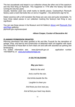15
The two sauceboats and teapot in our collection shows the other end of the spectrum
and the final firing at Plymouth. This happened in 1770 after the factory had been
running for only two years.
Usually, factories used very small marks to identify pieces. Cookworthy's Plymouth
factory used a mark that looks like a 2 and a 4 together – the alchemist's sign for tin.
Dated ceramics with a full inscription like these are very rare and quite remarkable. To
have three dated pieces in our collection marking the factory's last firing is very
significant.
You can see these pieces in the Museum and Art Gallery's Atrium and Plymouth: Port
and Place galleries.
plymouth.gov.org/loveourpast
-Alison Cooper, Curator of Decorative Art
PLANNING PERMISSION GRANTED
Planning permission has been granted to Mr and Mrs Truscott for the demolition of
garage, shop, and lean-to and construction of detached retail unit together with repair
and restoration of Hooe Barn to form retail unit and café with assorted car parking and
landscaping.
For further information see: www.plymouth.gov.uk application number
14/01850/FUL or www.plymvalleyheritage.org
A CELTIC BLESSING
May you have –
Walls for the wind
And a roof for the rain,
And drinks beside the fire.
Laughter to cheer you
And those you love near you,
And all that your heart may desire.
 