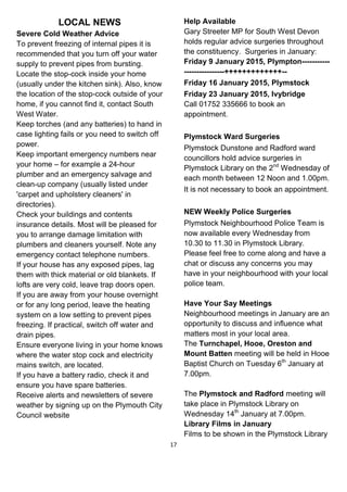 17
LOCAL NEWS
Severe Cold Weather Advice
To prevent freezing of internal pipes it is
recommended that you turn off your water
supply to prevent pipes from bursting.
Locate the stop-cock inside your home
(usually under the kitchen sink). Also, know
the location of the stop-cock outside of your
home, if you cannot find it, contact South
West Water.
Keep torches (and any batteries) to hand in
case lighting fails or you need to switch off
power.
Keep important emergency numbers near
your home – for example a 24-hour
plumber and an emergency salvage and
clean-up company (usually listed under
'carpet and upholstery cleaners' in
directories).
Check your buildings and contents
insurance details. Most will be pleased for
you to arrange damage limitation with
plumbers and cleaners yourself. Note any
emergency contact telephone numbers.
If your house has any exposed pipes, lag
them with thick material or old blankets. If
lofts are very cold, leave trap doors open.
If you are away from your house overnight
or for any long period, leave the heating
system on a low setting to prevent pipes
freezing. If practical, switch off water and
drain pipes.
Ensure everyone living in your home knows
where the water stop cock and electricity
mains switch, are located.
If you have a battery radio, check it and
ensure you have spare batteries.
Receive alerts and newsletters of severe
weather by signing up on the Plymouth City
Council website
Help Available
Gary Streeter MP for South West Devon
holds regular advice surgeries throughout
the constituency. Surgeries in January:
Friday 9 January 2015, Plympton-----------
----------------+++++++++++++--
Friday 16 January 2015, Plymstock
Friday 23 January 2015, Ivybridge
Call 01752 335666 to book an
appointment.
Plymstock Ward Surgeries
Plymstock Dunstone and Radford ward
councillors hold advice surgeries in
Plymstock Library on the 2nd
Wednesday of
each month between 12 Noon and 1.00pm.
It is not necessary to book an appointment.
NEW Weekly Police Surgeries
Plymstock Neighbourhood Police Team is
now available every Wednesday from
10.30 to 11.30 in Plymstock Library.
Please feel free to come along and have a
chat or discuss any concerns you may
have in your neighbourhood with your local
police team.
Have Your Say Meetings
Neighbourhood meetings in January are an
opportunity to discuss and influence what
matters most in your local area.
The Turnchapel, Hooe, Oreston and
Mount Batten meeting will be held in Hooe
Baptist Church on Tuesday 6th
January at
7.00pm.
The Plymstock and Radford meeting will
take place in Plymstock Library on
Wednesday 14th
January at 7.00pm.
Library Films in January
Films to be shown in the Plymstock Library
 
