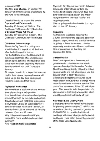 18
in January 2015
The film, One Chance, on Monday 19
January at 2.00pm carries a Certificate 12
and runs for 103 minutes.
Classic Films to be shown this Month.
Captain Corelli’s Mandolin
Tuesday 13 January at 2.00pm. The
Certificate 15 film runs for 124 minutes.
O Brother Where Art Thou?
Tuesday 27th
January at 2.00pm. The
Certificate 12 film runs for 101 minutes
Christmas Trees Pickup
Plymouth City Council is putting on a
special collection to pick up all the trees
after the festive period is over.
For the first time ever, the Council will be
picking up real trees after Christmas as
part of a pilot scheme. The round will take
place from the week beginning Monday 5
January and will run until Thursday 8
January.
All people have to do is to put the trees out
next to their bins or bags and a crew will
pick it up on the day their rubbish and
recycling is collected that week.
Plymotion Newsletter
The newsletter is available on the website
www.plymouth.gov.uk/plymotion
It contains lots of information about getting
around Plymouth by bus, bike and on foot.
Travel advisors will hold Drop in sessions
in Plymstock Library on Wednesdays 14
January between 10am and 12 noon, 21
January from 1.30 to 3pm and 28 January
between 10am and 12 noon.
Why not come along and chat if you
missed the home visits by advisors last
summer?
New Rubbish Collection Dates
Plymouth City Council last month delivered
thousands of Christmas cards to city
homes to let people know what days their
bins will be collected as part of a major
reorganisation of the city’s rubbish and
recycling rounds.
New recycling and rubbish collection days
start on the 19th
January
Recycling
Forthcoming legislation requires the
Council to consider the separate collection
of glass, paper, metal and plastics items for
recycling. If these items were collected
separately residents would need additional
bins or containers so that they can
separate the items.
Garden Waste
The Council provides a free seasonal
garden waste collection service which
operates from April to the end of October.
The Council is not legally obliged to collect
garden waste and not all residents use the
service which is costly to provide.
Challenging budgetary pressures could
mean that in the future that a charge will be
made for residents to use the service. The
cost of the service would be £30 to £35 per
year. This would include the provision of a
standard size (240 litre) wheeled bin which
would be collected fortnightly all year.
New Hooe Lake Quarry Plans
Barratt David Wilson Homes have applied
for planning permission (14/02107/FUL) to
amend the planning permission granted in
13/00061/FUL to provide 6 additional
dwellings with minor changes to the layout
and house types within the northern section
of the Hooe Lake Quarry site.
 