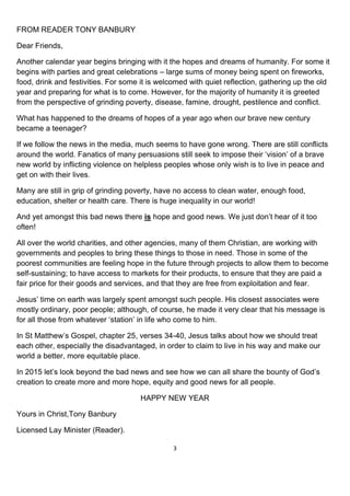 3
FROM READER TONY BANBURY
Dear Friends,
Another calendar year begins bringing with it the hopes and dreams of humanity. For some it
begins with parties and great celebrations – large sums of money being spent on fireworks,
food, drink and festivities. For some it is welcomed with quiet reflection, gathering up the old
year and preparing for what is to come. However, for the majority of humanity it is greeted
from the perspective of grinding poverty, disease, famine, drought, pestilence and conflict.
What has happened to the dreams of hopes of a year ago when our brave new century
became a teenager?
If we follow the news in the media, much seems to have gone wrong. There are still conflicts
around the world. Fanatics of many persuasions still seek to impose their ‘vision’ of a brave
new world by inflicting violence on helpless peoples whose only wish is to live in peace and
get on with their lives.
Many are still in grip of grinding poverty, have no access to clean water, enough food,
education, shelter or health care. There is huge inequality in our world!
And yet amongst this bad news there is hope and good news. We just don’t hear of it too
often!
All over the world charities, and other agencies, many of them Christian, are working with
governments and peoples to bring these things to those in need. Those in some of the
poorest communities are feeling hope in the future through projects to allow them to become
self-sustaining; to have access to markets for their products, to ensure that they are paid a
fair price for their goods and services, and that they are free from exploitation and fear.
Jesus’ time on earth was largely spent amongst such people. His closest associates were
mostly ordinary, poor people; although, of course, he made it very clear that his message is
for all those from whatever ‘station’ in life who come to him.
In St Matthew’s Gospel, chapter 25, verses 34-40, Jesus talks about how we should treat
each other, especially the disadvantaged, in order to claim to live in his way and make our
world a better, more equitable place.
In 2015 let’s look beyond the bad news and see how we can all share the bounty of God’s
creation to create more and more hope, equity and good news for all people.
HAPPY NEW YEAR
Yours in Christ,Tony Banbury
Licensed Lay Minister (Reader).
 