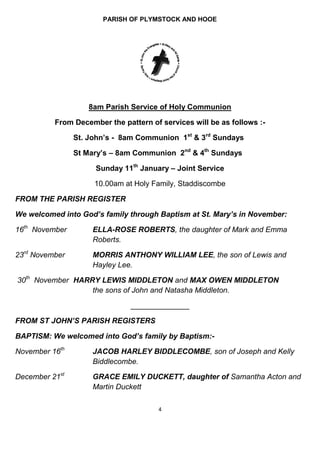 4
PARISH OF PLYMSTOCK AND HOOE
8am Parish Service of Holy Communion
From December the pattern of services will be as follows :-
St. John’s - 8am Communion 1st
& 3rd
Sundays
St Mary’s – 8am Communion 2nd
& 4th
Sundays
Sunday 11th
January – Joint Service
10.00am at Holy Family, Staddiscombe
FROM THE PARISH REGISTER
We welcomed into God’s family through Baptism at St. Mary’s in November:
16th
November ELLA-ROSE ROBERTS, the daughter of Mark and Emma
Roberts.
23rd
November MORRIS ANTHONY WILLIAM LEE, the son of Lewis and
Hayley Lee.
30th
November HARRY LEWIS MIDDLETON and MAX OWEN MIDDLETON
the sons of John and Natasha Middleton.
______________
FROM ST JOHN’S PARISH REGISTERS
BAPTISM: We welcomed into God’s family by Baptism:-
November 16th
JACOB HARLEY BIDDLECOMBE, son of Joseph and Kelly
Biddlecombe.
December 21st
GRACE EMILY DUCKETT, daughter of Samantha Acton and
Martin Duckett
 