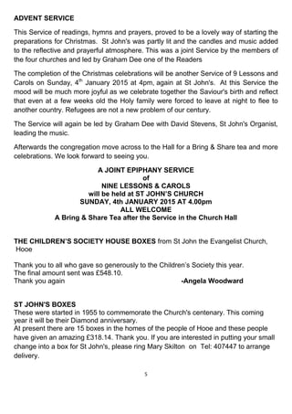 5
ADVENT SERVICE
This Service of readings, hymns and prayers, proved to be a lovely way of starting the
preparations for Christmas. St John's was partly lit and the candles and music added
to the reflective and prayerful atmosphere. This was a joint Service by the members of
the four churches and led by Graham Dee one of the Readers
The completion of the Christmas celebrations will be another Service of 9 Lessons and
Carols on Sunday, 4th
January 2015 at 4pm, again at St John's. At this Service the
mood will be much more joyful as we celebrate together the Saviour's birth and reflect
that even at a few weeks old the Holy family were forced to leave at night to flee to
another country. Refugees are not a new problem of our century.
The Service will again be led by Graham Dee with David Stevens, St John's Organist,
leading the music.
Afterwards the congregation move across to the Hall for a Bring & Share tea and more
celebrations. We look forward to seeing you.
A JOINT EPIPHANY SERVICE
of
NINE LESSONS & CAROLS
will be held at ST JOHN’S CHURCH
SUNDAY, 4th JANUARY 2015 AT 4.00pm
ALL WELCOME
A Bring & Share Tea after the Service in the Church Hall
THE CHILDREN’S SOCIETY HOUSE BOXES from St John the Evangelist Church,
Hooe
Thank you to all who gave so generously to the Children’s Society this year.
The final amount sent was £548.10.
Thank you again -Angela Woodward
ST JOHN'S BOXES
These were started in 1955 to commemorate the Church's centenary. This coming
year it will be their Diamond anniversary.
At present there are 15 boxes in the homes of the people of Hooe and these people
have given an amazing £318.14. Thank you. If you are interested in putting your small
change into a box for St John's, please ring Mary Skilton on Tel: 407447 to arrange
delivery.
 