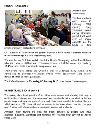 6
HOOE'S PLACE CAFÉ
(Photo: David
Demellwick)
This has now been
open since 7th
February 2008,
meeting every
Thursday except
during Christmas
period. Each week
over 40 people
gather to eat the
lunch of their
choice and enjoy each other’s company.
On Thursday, 11th
December, the patrons enjoyed a three course Christmas meal with
the usual trimmings in a true party atmosphere.
The members of St John's wish to thank the Hooe's Place gang, led by Tony Kelway,
who start work at 8.00am each Thursday to ensure that the meals are ready by
11.45am, and create a most welcoming atmosphere.
Their efforts have enabled the Church council to undertake many repairs to St
John's and to purchase new Mission Praise hymn books which were entirely
donated by Hooe's Place patronage.
The Café will reopen on Thursday, 8th
January 2015. Look forward to seeing you.
NEW ENTRANCE TO ST JOHN'S
The paving slabs leading to the South Door were unlevel and showing their age. In
addition the drainage from the main roof was constantly being choaked by leaves,
plastic bags and cigarette ends. A new drain has been installed to replace the one
which was over 100 years old and connected to the down pipes from the lych gate
roof. A wider path should make a much easier access to the church.
Although much toward the cost has been donated by people who have
attended Baptisms, Weddings and Funerals, the rest has been covered by Hooe's
Place Café.
 