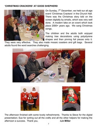 7
‘CHRISTMAS CRACKERS’ AT GOOD SHEPHERD
On Sunday, 7th
December, we held our all age
event ‘Christmas Crackers’ in the Church Hall.
There was the Christmas story told on the
screen digitally by emails, which was very well
done. A modern take on an event which took
place 2000+ years ago. We sang Christmas
songs.
The children and the adults both enjoyed
making tree decorations using polystyrene
shapes and then pinning foil pieces onto it.
They were very effective. They also made mosaic coasters and gift bags. Several
adults found the word searches challenging.
The afternoon finished with some lovely refreshments. Thanks to Steve for the digital
presentation; Sue for sorting out all the crafts and all the other helpers for making the
afternoon a success. Thank you. -Lin Miller
 