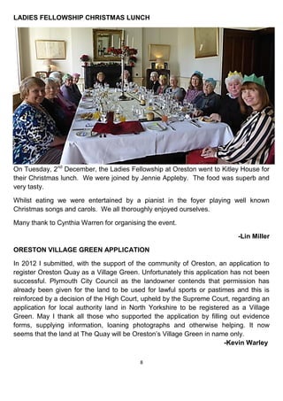 8
LADIES FELLOWSHIP CHRISTMAS LUNCH
On Tuesday, 2nd
December, the Ladies Fellowship at Oreston went to Kitley House for
their Christmas lunch. We were joined by Jennie Appleby. The food was superb and
very tasty.
Whilst eating we were entertained by a pianist in the foyer playing well known
Christmas songs and carols. We all thoroughly enjoyed ourselves.
Many thank to Cynthia Warren for organising the event.
-Lin Miller
ORESTON VILLAGE GREEN APPLICATION
In 2012 I submitted, with the support of the community of Oreston, an application to
register Oreston Quay as a Village Green. Unfortunately this application has not been
successful. Plymouth City Council as the landowner contends that permission has
already been given for the land to be used for lawful sports or pastimes and this is
reinforced by a decision of the High Court, upheld by the Supreme Court, regarding an
application for local authority land in North Yorkshire to be registered as a Village
Green. May I thank all those who supported the application by filling out evidence
forms, supplying information, loaning photographs and otherwise helping. It now
seems that the land at The Quay will be Oreston’s Village Green in name only.
-Kevin Warley
 