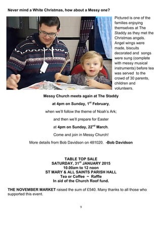 9
Never mind a White Christmas, how about a Messy one?
Pictured is one of the
families enjoying
themselves at The
Staddy as they met the
Christmas angels.
Angel wings were
made, biscuits
decorated and songs
were sung (complete
with messy musical
instruments) before tea
was served to the
crowd of 30 parents,
children and
volunteers.
Messy Church meets again at The Staddy
at 4pm on Sunday, 1st
February,
when we’ll follow the theme of Noah’s Ark;
and then we’ll prepare for Easter
at 4pm on Sunday, 22nd
March.
Come and join in Messy Church!
More details from Bob Davidson on 481020. -Bob Davidson
TABLE TOP SALE
SATURDAY, 31st
JANUARY 2015
10.00am to 12 noon
ST MARY & ALL SAINTS PARISH HALL
Tea or Coffee ~ Raffle
In aid of the Church Roof fund.
THE NOVEMBER MARKET raised the sum of £540. Many thanks to all those who
supported this event.
 