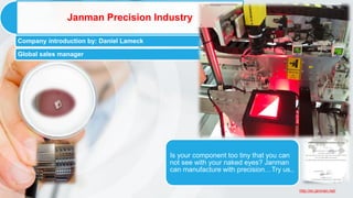 http://en.janman.net/
Janman Precision Industry
Company introduction by: Daniel Lameck
Global sales manager
Is your component too tiny that you can
not see with your naked eyes? Janman
can manufacture with precision…Try us..
 