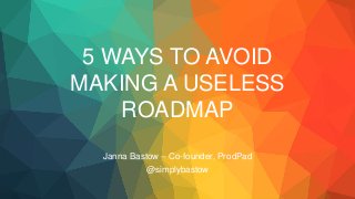 5 WAYS TO AVOID
MAKING A USELESS
ROADMAP
Janna Bastow – Co-founder, ProdPad
@simplybastow
 