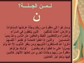 لــمــن الجــنـــة؟  وَسَارِعُوۤاْ إِلَى مَغْفِرَةٍ من رَّبكُمْ وَجَنَّةٍ عَرْضُهَا السَّمَاوَاتُ وَالأَرْضُ أُعِدَّتْ لِلْمُتَّقِينَ    الَّذِينَ يُنفِقُونَ فِي السَّرَّآءِ وَالضَّرَّآءِ وَالْكَاظِمِينَ الْغَيْظَ وَالْعَافِينَ عَنِ النَّاسِ وَاللَّهُ يُحِبُّ الْمُحْسِنِينَ    وَالَّذِينَ إِذَا فَعَلُواْ فَاحِشَةً أَوْ ظَلَمُوۤاْ أَنْفُسَهُمْ ذَكَرُواْ اللَّهَ فَاسْتَغْفَرُواْ لِذُنُوبِهِمْ وَمَن يَغْفِرُ الذُّنُوبَ إِلاَّ اللَّهُ وَلَمْ يُصِرُّواْ عَلَى مَا فَعَلُواْ وَهُمْ يَعْلَمُونَ    أُوْلَـئِكَ جَزَآؤُهُمْ مَّغْفِرَةٌ من رَّبهِمْ وَجَنَّاتٌ تَجْرِي مِن تَحْتِهَا الأَنْهَارُ خَالِدِينَ فِيهَا وَنِعْمَ أَجْرُ الْعَامِلِينَ    